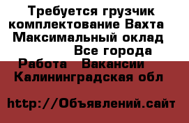 Требуется грузчик комплектование.Вахта. › Максимальный оклад ­ 79 200 - Все города Работа » Вакансии   . Калининградская обл.